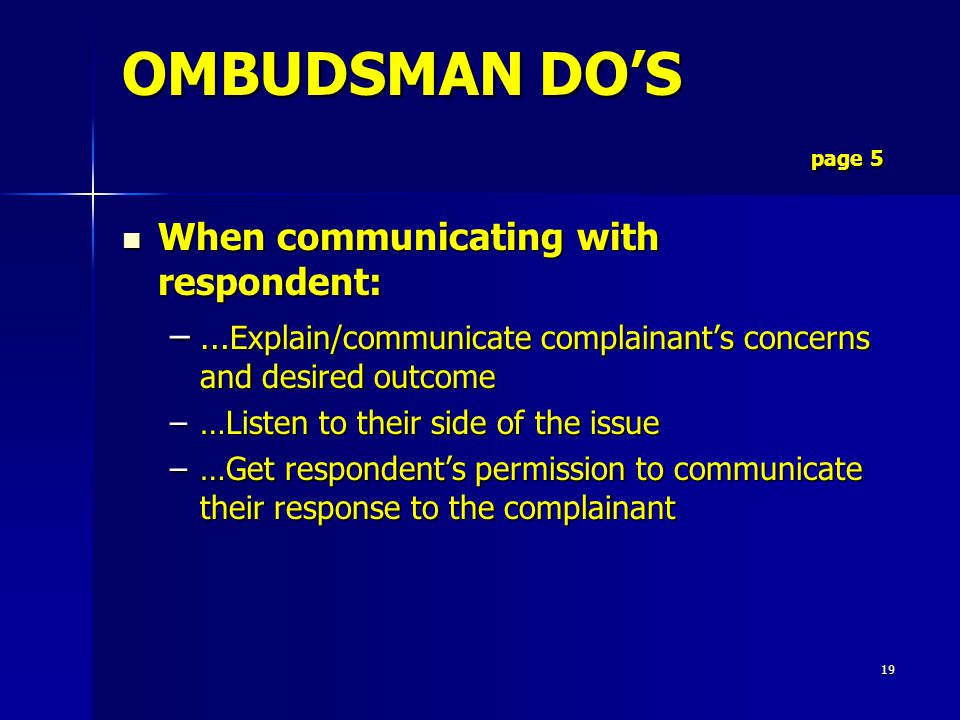 19 When communicating with respondent: When communicating with respondent: –… Explain/communicate complainant’s concerns and desired outcome –…Listen to their side of the issue –…Get respondent’s permission to communicate their response to the complainant OMBUDSMAN DO’S page 5