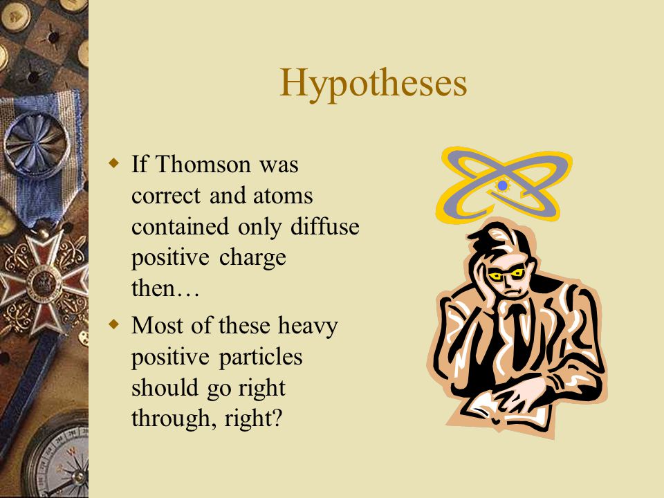 Hypotheses  If Thomson was correct and atoms contained only diffuse positive charge then…  Most of these heavy positive particles should go right through, right