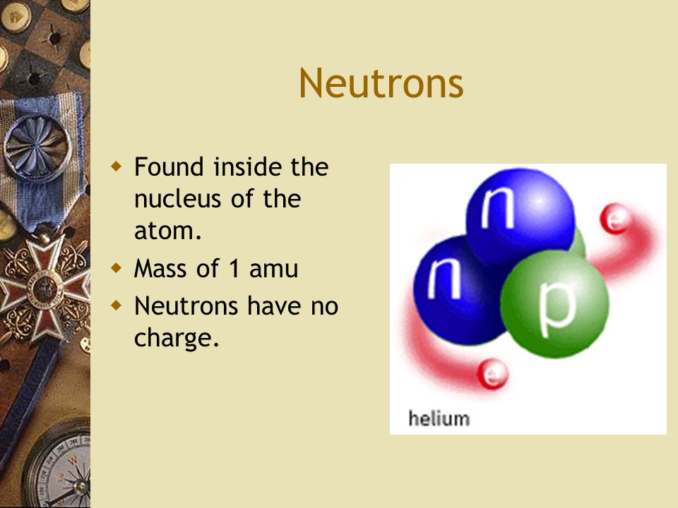 Neutrons  Found inside the nucleus of the atom.  Mass of 1 amu  Neutrons have no charge.