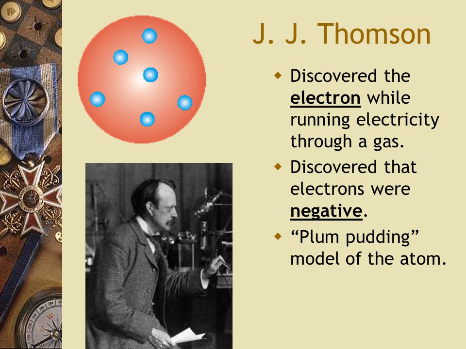 J. J. Thomson  Discovered the electron while running electricity through a gas.