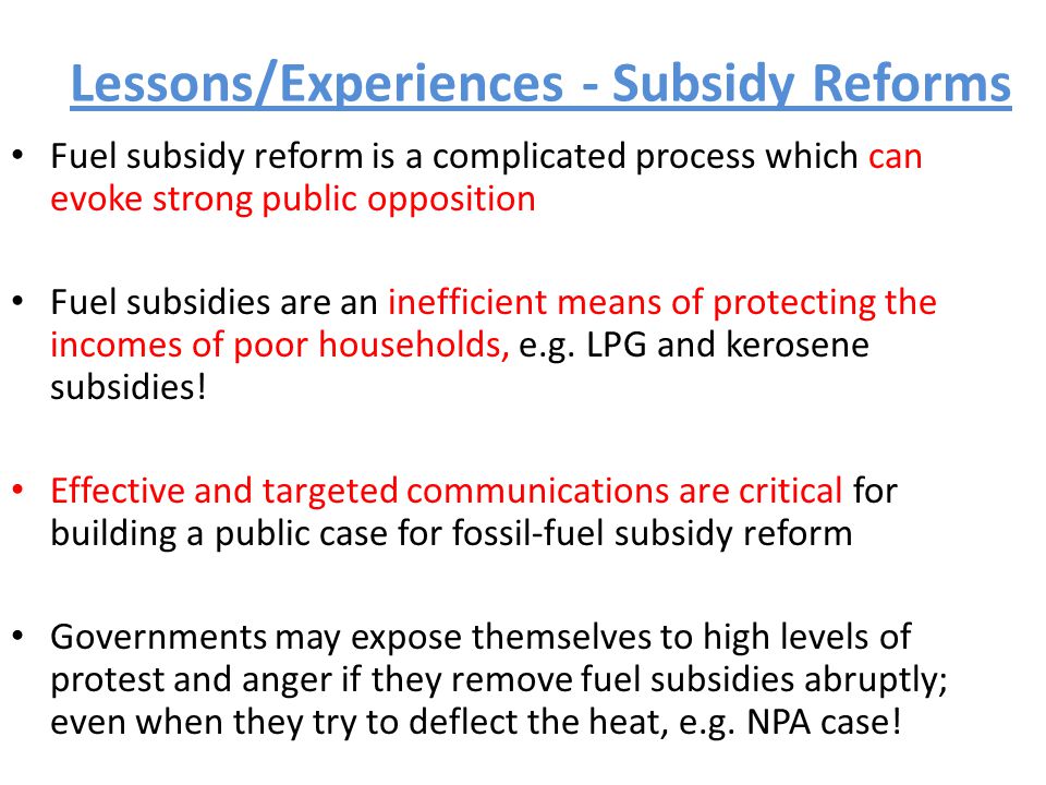 Lessons/Experiences - Subsidy Reforms Fuel subsidy reform is a complicated process which can evoke strong public opposition Fuel subsidies are an inefficient means of protecting the incomes of poor households, e.g.