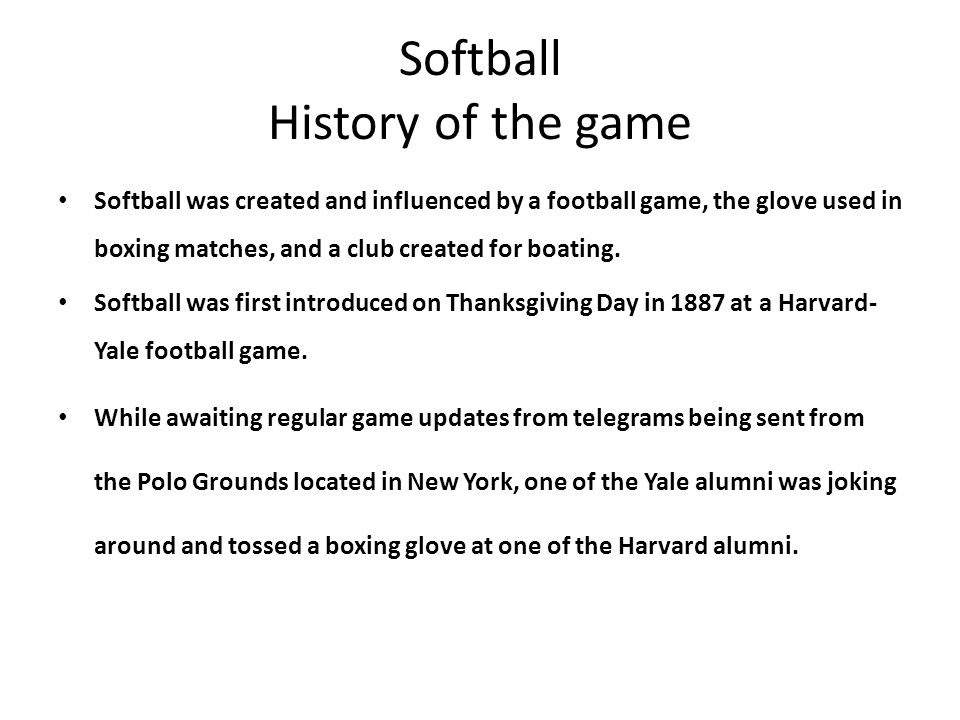 Softball History of the game Softball was created and influenced by a football game, the glove used in boxing matches, and a club created for boating.