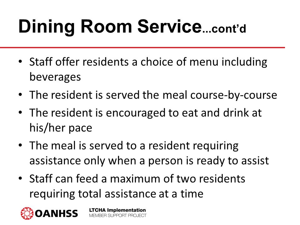 Dining Room Service...cont’d Staff offer residents a choice of menu including beverages The resident is served the meal course-by-course The resident is encouraged to eat and drink at his/her pace The meal is served to a resident requiring assistance only when a person is ready to assist Staff can feed a maximum of two residents requiring total assistance at a time
