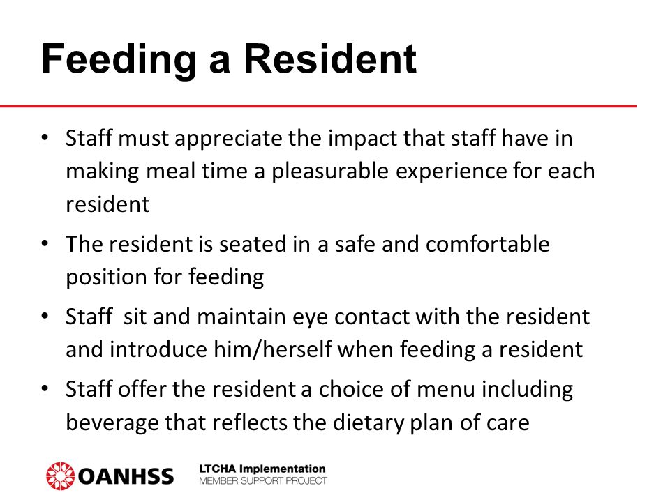 Feeding a Resident Staff must appreciate the impact that staff have in making meal time a pleasurable experience for each resident The resident is seated in a safe and comfortable position for feeding Staff sit and maintain eye contact with the resident and introduce him/herself when feeding a resident Staff offer the resident a choice of menu including beverage that reflects the dietary plan of care