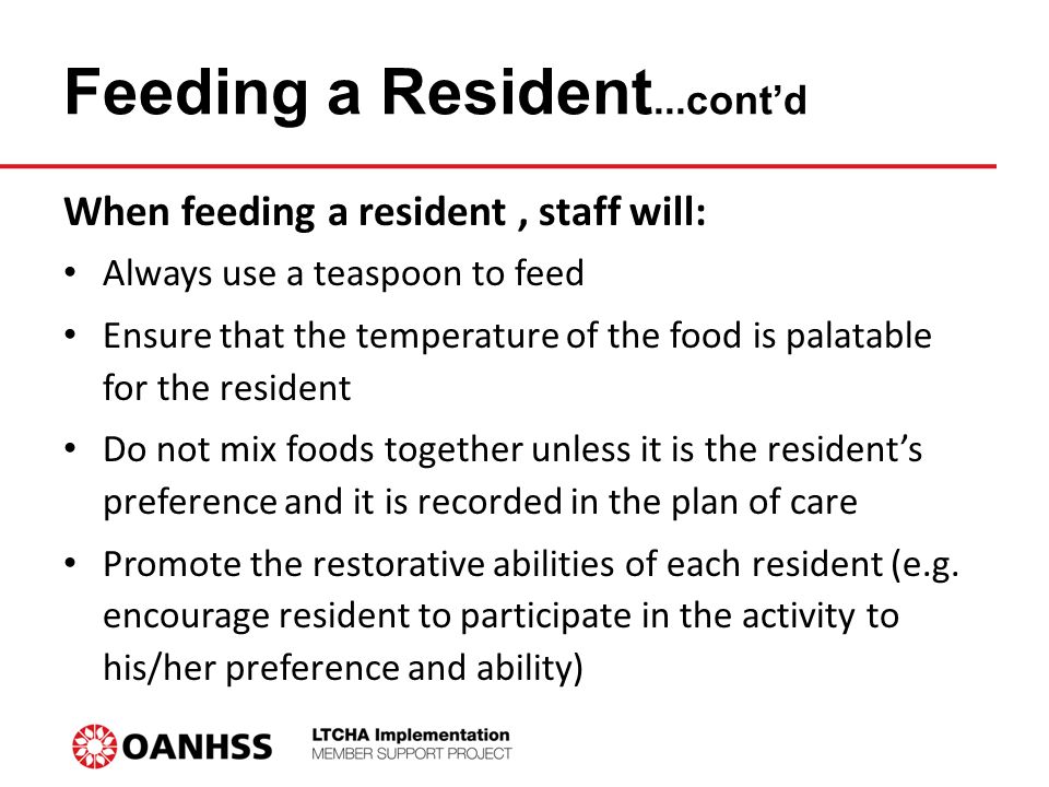 Feeding a Resident...cont’d When feeding a resident, staff will: Always use a teaspoon to feed Ensure that the temperature of the food is palatable for the resident Do not mix foods together unless it is the resident’s preference and it is recorded in the plan of care Promote the restorative abilities of each resident (e.g.