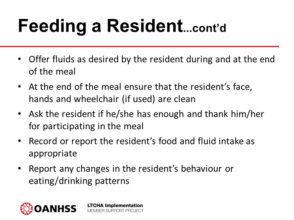 Feeding a Resident...cont’d Offer fluids as desired by the resident during and at the end of the meal At the end of the meal ensure that the resident’s face, hands and wheelchair (if used) are clean Ask the resident if he/she has enough and thank him/her for participating in the meal Record or report the resident’s food and fluid intake as appropriate Report any changes in the resident’s behaviour or eating/drinking patterns