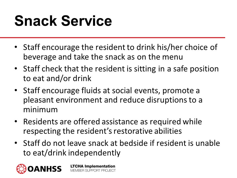 Snack Service Staff encourage the resident to drink his/her choice of beverage and take the snack as on the menu Staff check that the resident is sitting in a safe position to eat and/or drink Staff encourage fluids at social events, promote a pleasant environment and reduce disruptions to a minimum Residents are offered assistance as required while respecting the resident’s restorative abilities Staff do not leave snack at bedside if resident is unable to eat/drink independently