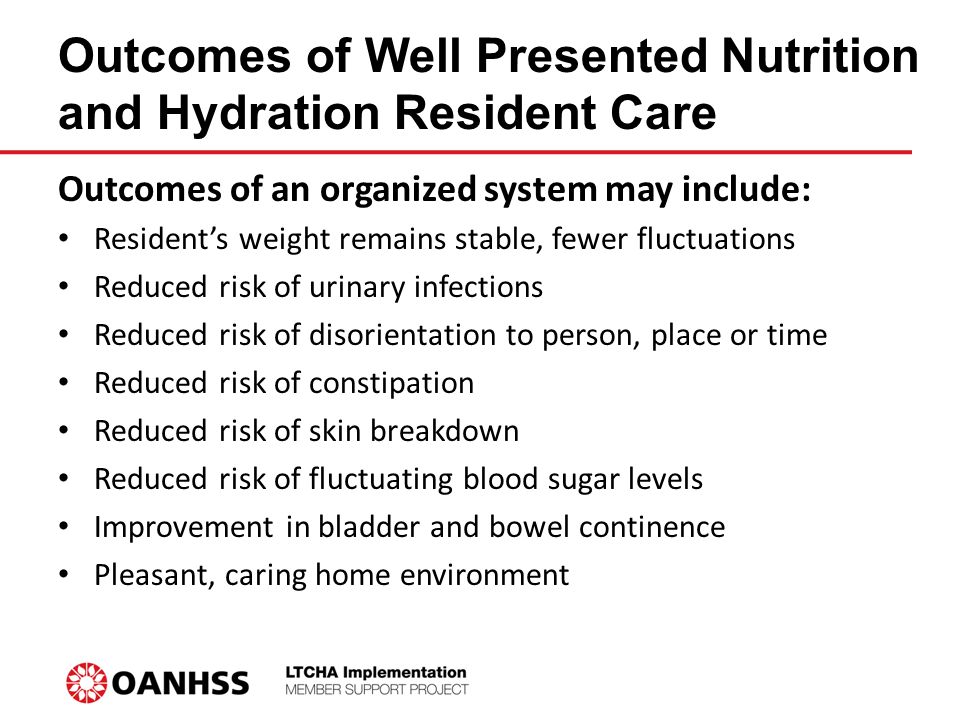 Outcomes of Well Presented Nutrition and Hydration Resident Care Outcomes of an organized system may include: Resident’s weight remains stable, fewer fluctuations Reduced risk of urinary infections Reduced risk of disorientation to person, place or time Reduced risk of constipation Reduced risk of skin breakdown Reduced risk of fluctuating blood sugar levels Improvement in bladder and bowel continence Pleasant, caring home environment