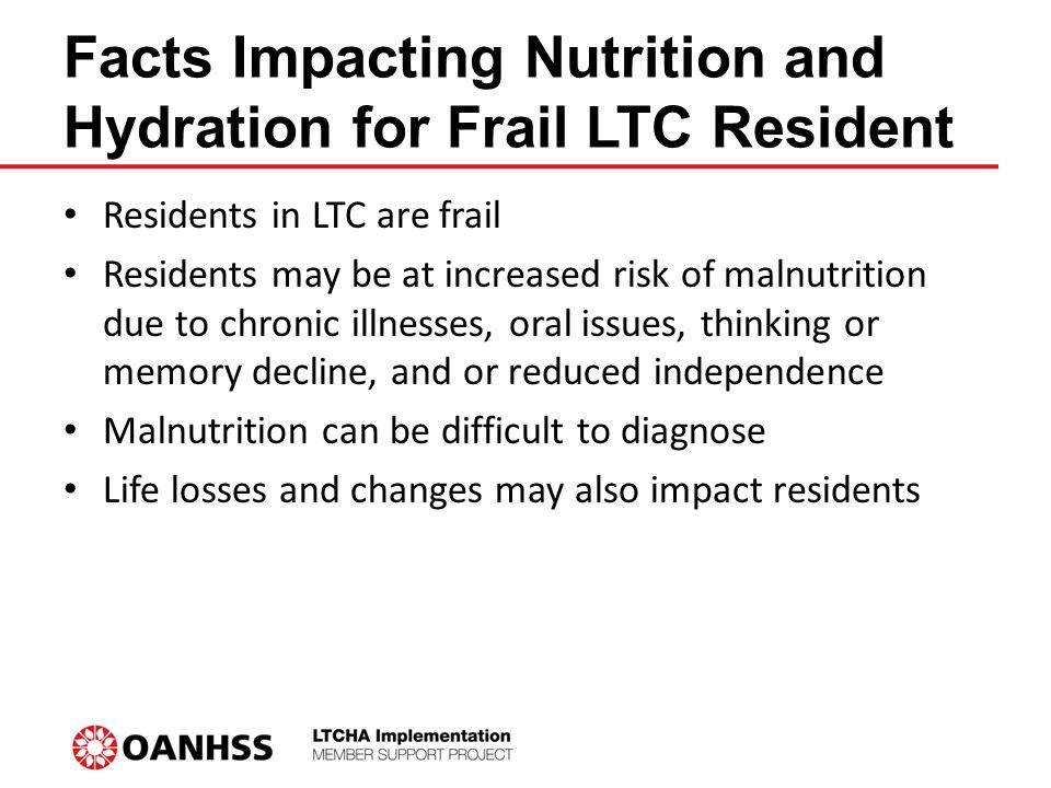 Facts Impacting Nutrition and Hydration for Frail LTC Resident Residents in LTC are frail Residents may be at increased risk of malnutrition due to chronic illnesses, oral issues, thinking or memory decline, and or reduced independence Malnutrition can be difficult to diagnose Life losses and changes may also impact residents