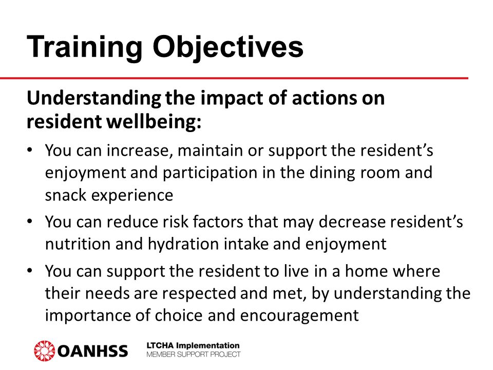 Training Objectives Understanding the impact of actions on resident wellbeing: You can increase, maintain or support the resident’s enjoyment and participation in the dining room and snack experience You can reduce risk factors that may decrease resident’s nutrition and hydration intake and enjoyment You can support the resident to live in a home where their needs are respected and met, by understanding the importance of choice and encouragement