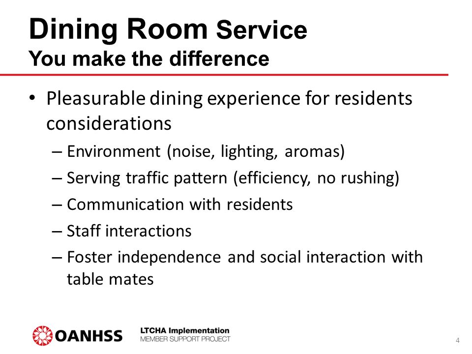 Dining Room Service You make the difference Pleasurable dining experience for residents considerations – Environment (noise, lighting, aromas) – Serving traffic pattern (efficiency, no rushing) – Communication with residents – Staff interactions – Foster independence and social interaction with table mates 4
