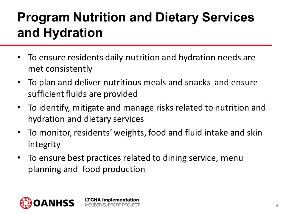 Program Nutrition and Dietary Services and Hydration To ensure residents daily nutrition and hydration needs are met consistently To plan and deliver nutritious meals and snacks and ensure sufficient fluids are provided To identify, mitigate and manage risks related to nutrition and hydration and dietary services To monitor, residents’ weights, food and fluid intake and skin integrity To ensure best practices related to dining service, menu planning and food production 6