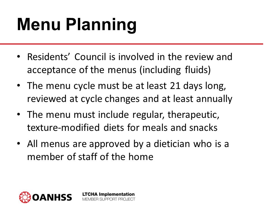 Menu Planning Residents’ Council is involved in the review and acceptance of the menus (including fluids) The menu cycle must be at least 21 days long, reviewed at cycle changes and at least annually The menu must include regular, therapeutic, texture-modified diets for meals and snacks All menus are approved by a dietician who is a member of staff of the home