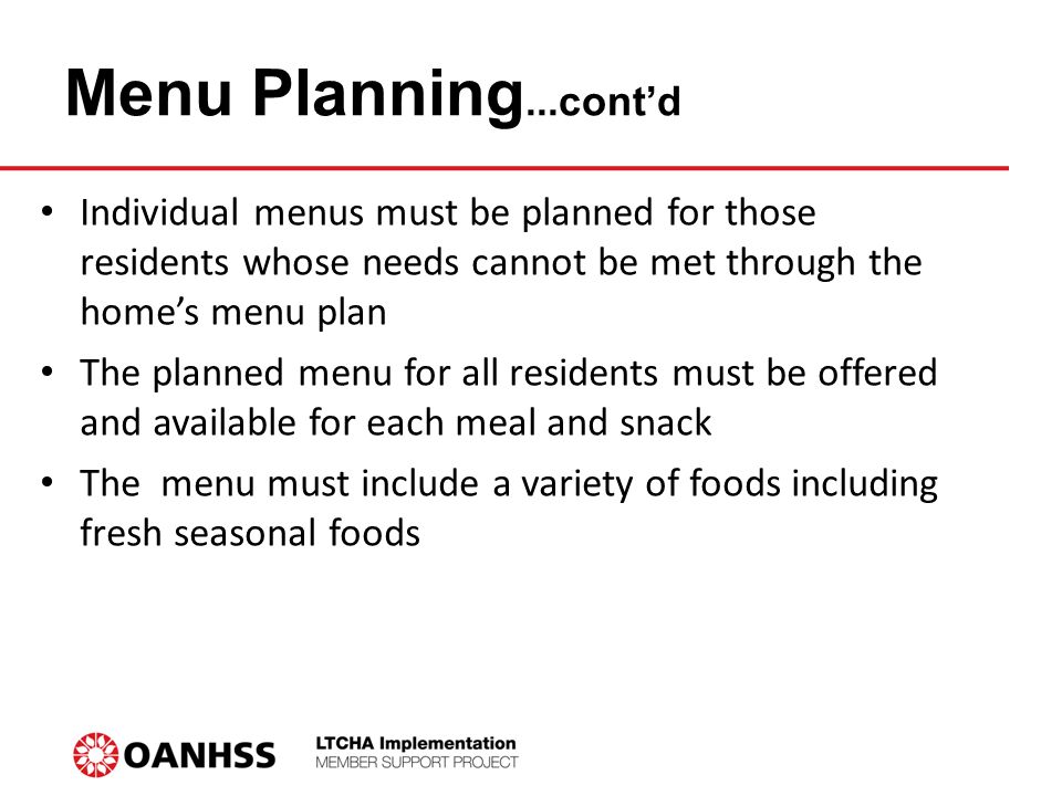 Menu Planning...cont’d Individual menus must be planned for those residents whose needs cannot be met through the home’s menu plan The planned menu for all residents must be offered and available for each meal and snack The menu must include a variety of foods including fresh seasonal foods
