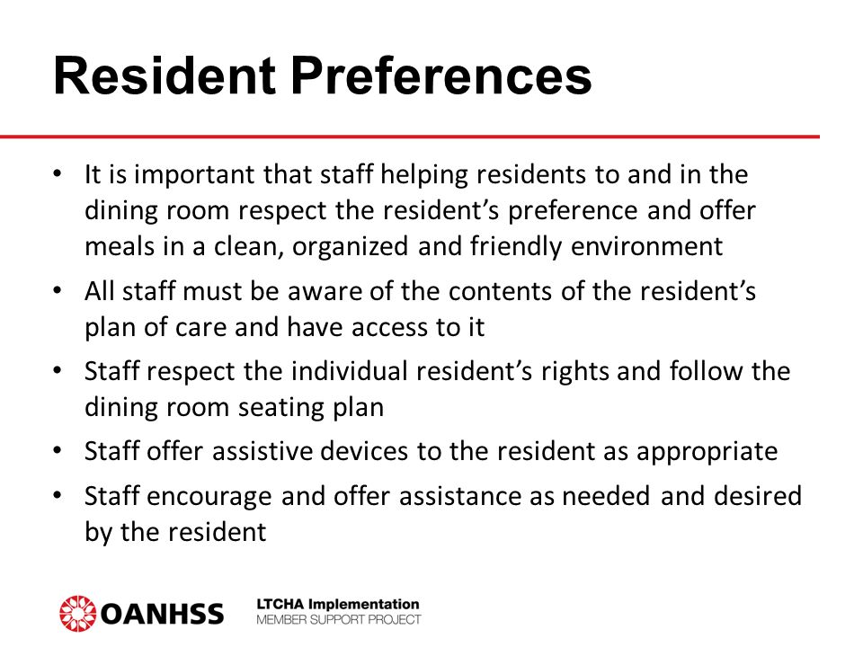 Resident Preferences It is important that staff helping residents to and in the dining room respect the resident’s preference and offer meals in a clean, organized and friendly environment All staff must be aware of the contents of the resident’s plan of care and have access to it Staff respect the individual resident’s rights and follow the dining room seating plan Staff offer assistive devices to the resident as appropriate Staff encourage and offer assistance as needed and desired by the resident