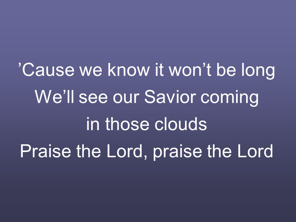 ’Cause we know it won’t be long We’ll see our Savior coming in those clouds Praise the Lord, praise the Lord