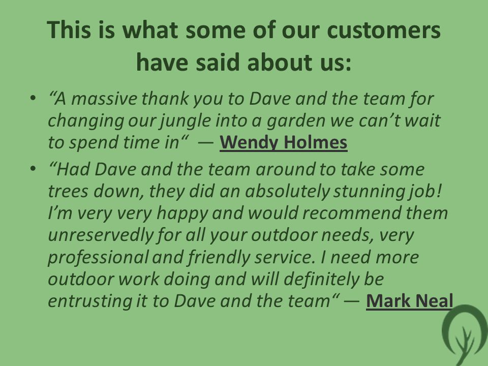 This is what some of our customers have said about us: A massive thank you to Dave and the team for changing our jungle into a garden we can’t wait to spend time in — Wendy HolmesWendy Holmes Had Dave and the team around to take some trees down, they did an absolutely stunning job.