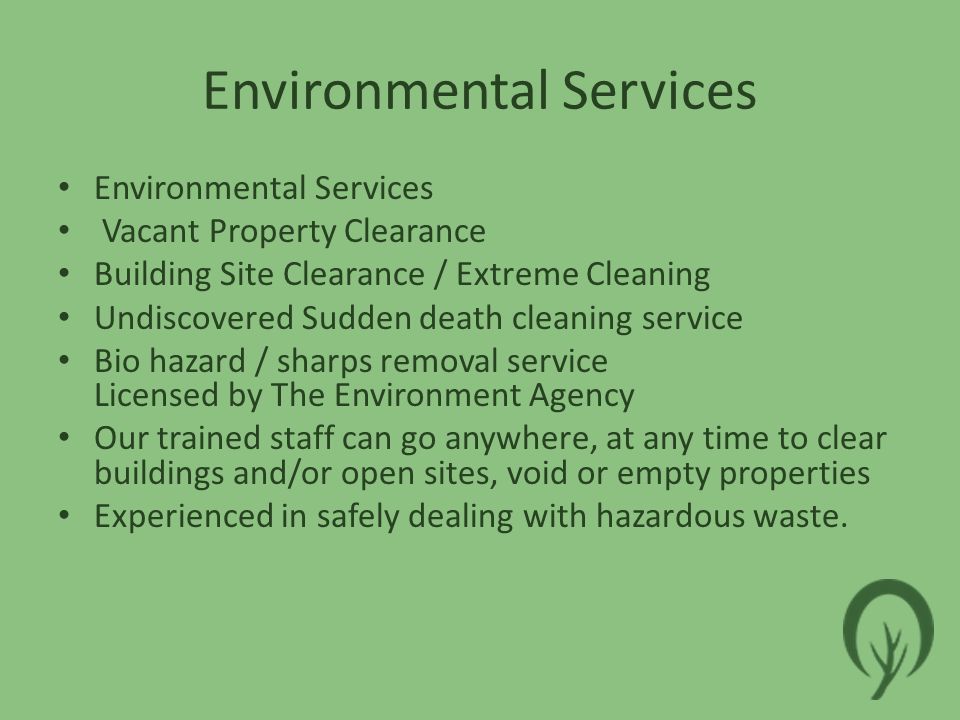 Environmental Services Vacant Property Clearance Building Site Clearance / Extreme Cleaning Undiscovered Sudden death cleaning service Bio hazard / sharps removal service Licensed by The Environment Agency Our trained staff can go anywhere, at any time to clear buildings and/or open sites, void or empty properties Experienced in safely dealing with hazardous waste.