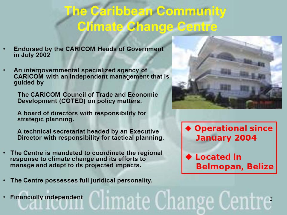 2 The Caribbean Community Climate Change Centre Endorsed by the CARICOM Heads of Government in July 2002 An intergovernmental specialized agency of CARICOM with an independent management that is guided by The CARICOM Council of Trade and Economic Development (COTED) on policy matters.
