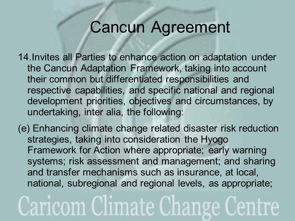 Cancun Agreement 14.Invites all Parties to enhance action on adaptation under the Cancun Adaptation Framework, taking into account their common but differentiated responsibilities and respective capabilities, and specific national and regional development priorities, objectives and circumstances, by undertaking, inter alia, the following: (e) Enhancing climate change related disaster risk reduction strategies, taking into consideration the Hyogo Framework for Action where appropriate; early warning systems; risk assessment and management; and sharing and transfer mechanisms such as insurance, at local, national, subregional and regional levels, as appropriate;
