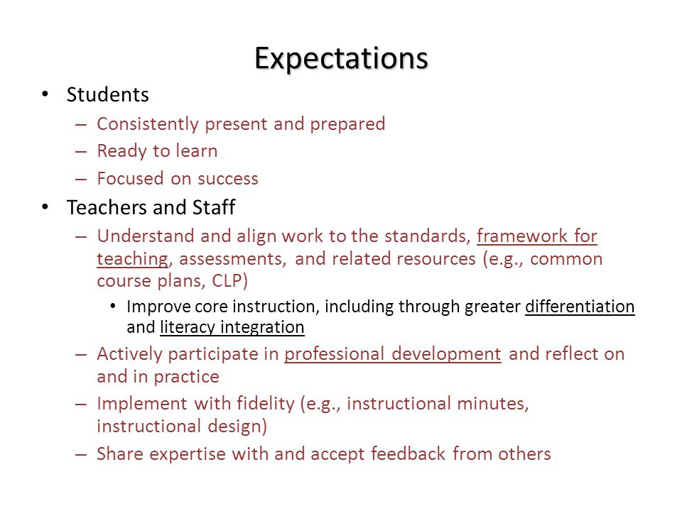 Expectations Students – Consistently present and prepared – Ready to learn – Focused on success Teachers and Staff – Understand and align work to the standards, framework for teaching, assessments, and related resources (e.g., common course plans, CLP) Improve core instruction, including through greater differentiation and literacy integration – Actively participate in professional development and reflect on and in practice – Implement with fidelity (e.g., instructional minutes, instructional design) – Share expertise with and accept feedback from others