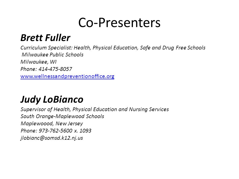 Co-Presenters Brett Fuller Curriculum Specialist: Health, Physical Education, Safe and Drug Free Schools Milwaukee Public Schools Milwaukee, WI Phone: Judy LoBianco Supervisor of Health, Physical Education and Nursing Services South Orange-Maplewood Schools Maplewoood, New Jersey Phone: x.