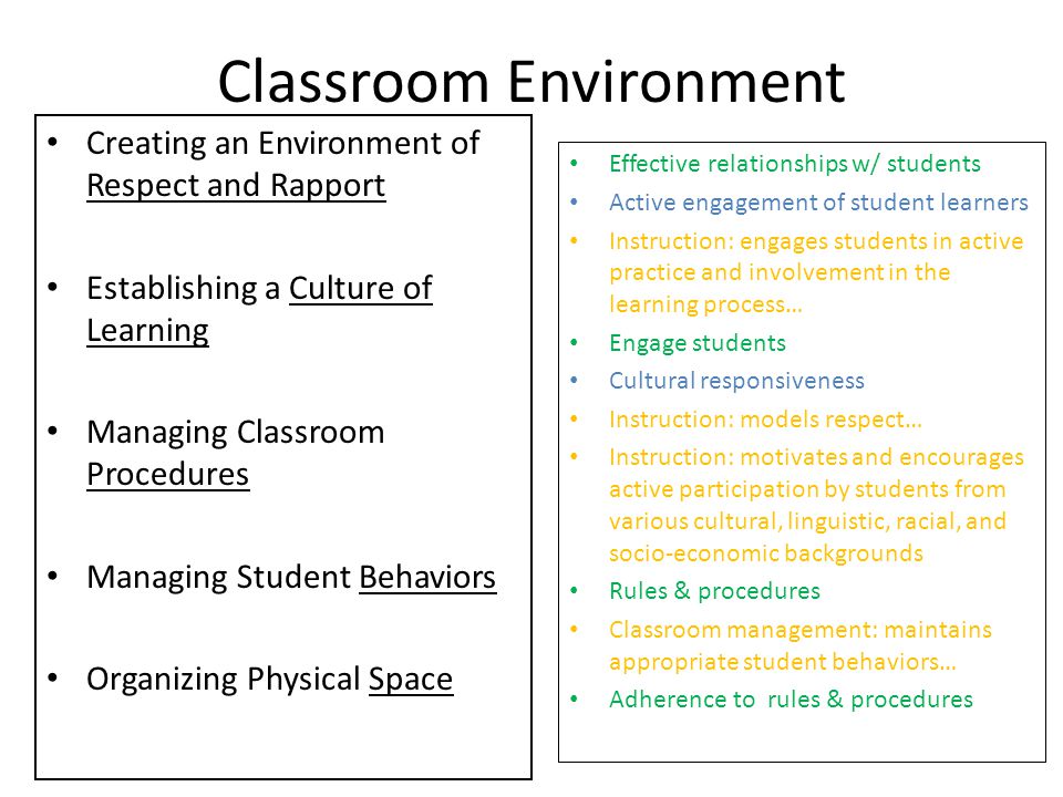 Classroom Environment Creating an Environment of Respect and Rapport Establishing a Culture of Learning Managing Classroom Procedures Managing Student Behaviors Organizing Physical Space Effective relationships w/ students Active engagement of student learners Instruction: engages students in active practice and involvement in the learning process… Engage students Cultural responsiveness Instruction: models respect… Instruction: motivates and encourages active participation by students from various cultural, linguistic, racial, and socio-economic backgrounds Rules & procedures Classroom management: maintains appropriate student behaviors… Adherence to rules & procedures