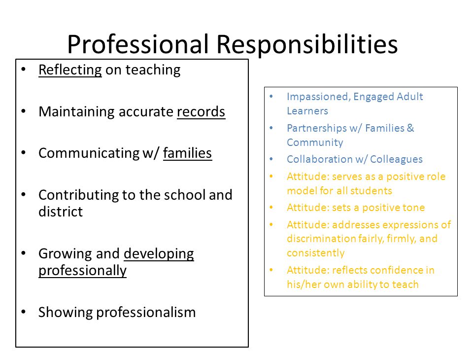 Professional Responsibilities Reflecting on teaching Maintaining accurate records Communicating w/ families Contributing to the school and district Growing and developing professionally Showing professionalism Impassioned, Engaged Adult Learners Partnerships w/ Families & Community Collaboration w/ Colleagues Attitude: serves as a positive role model for all students Attitude: sets a positive tone Attitude: addresses expressions of discrimination fairly, firmly, and consistently Attitude: reflects confidence in his/her own ability to teach