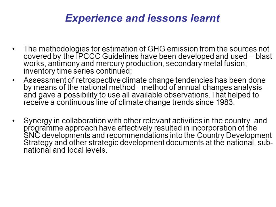 Experience and lessons learnt The methodologies for estimation of GHG emission from the sources not covered by the IPCCC Guidelines have been developed and used – blast works, antimony and mercury production, secondary metal fusion; inventory time series continued; Assessment of retrospective climate change tendencies has been done by means of the national method - method of annual changes analysis – and gave a possibility to use all available observations.That helped to receive a continuous line of climate change trends since 1983.
