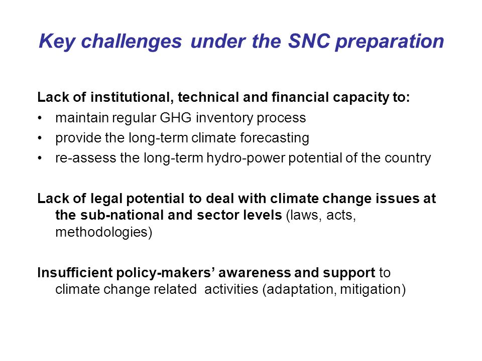 Key challenges under the SNC preparation Lack of institutional, technical and financial capacity to: maintain regular GHG inventory process provide the long-term climate forecasting re-assess the long-term hydro-power potential of the country Lack of legal potential to deal with climate change issues at the sub-national and sector levels (laws, acts, methodologies) Insufficient policy-makers’ awareness and support to climate change related activities (adaptation, mitigation)