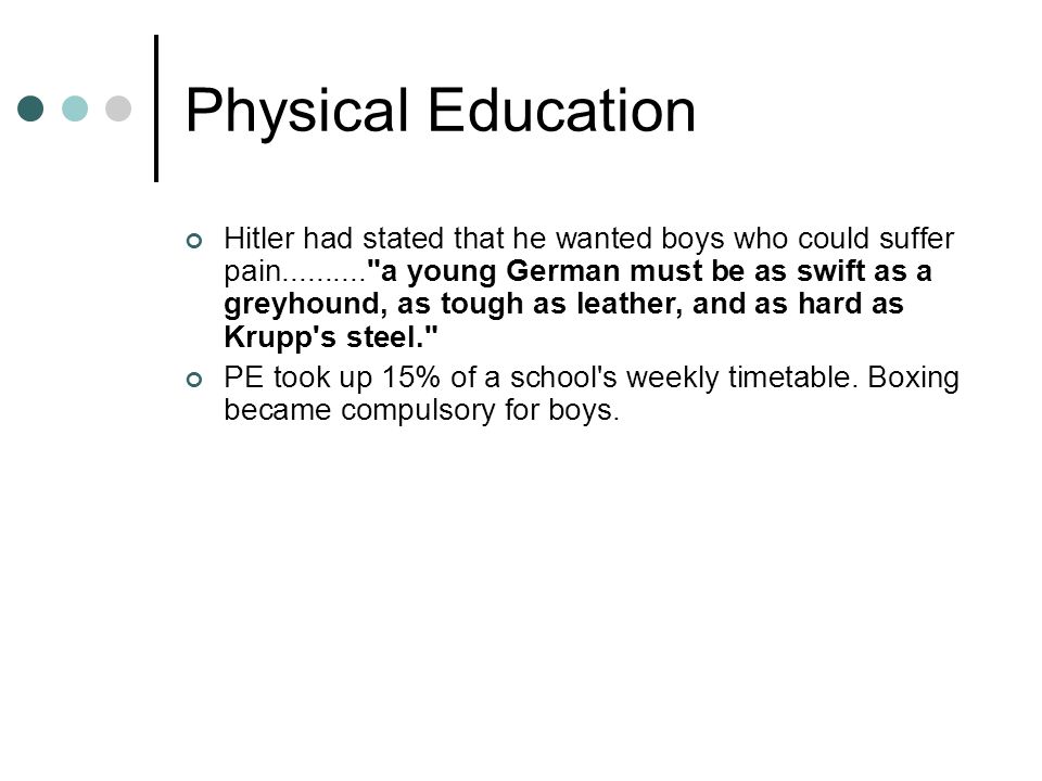 Physical Education Hitler had stated that he wanted boys who could suffer pain a young German must be as swift as a greyhound, as tough as leather, and as hard as Krupp s steel. PE took up 15% of a school s weekly timetable.