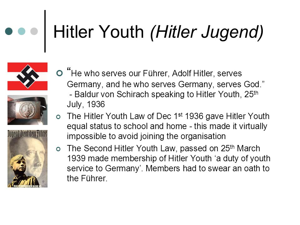 Hitler Youth (Hitler Jugend) He who serves our Führer, Adolf Hitler, serves Germany, and he who serves Germany, serves God. - Baldur von Schirach speaking to Hitler Youth, 25 th July, 1936 The Hitler Youth Law of Dec 1 st 1936 gave Hitler Youth equal status to school and home - this made it virtually impossible to avoid joining the organisation The Second Hitler Youth Law, passed on 25 th March 1939 made membership of Hitler Youth ‘a duty of youth service to Germany’.
