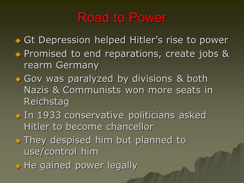 Road to Power  Gt Depression helped Hitler’s rise to power  Promised to end reparations, create jobs & rearm Germany  Gov was paralyzed by divisions & both Nazis & Communists won more seats in Reichstag  In 1933 conservative politicians asked Hitler to become chancellor  They despised him but planned to use/control him  He gained power legally