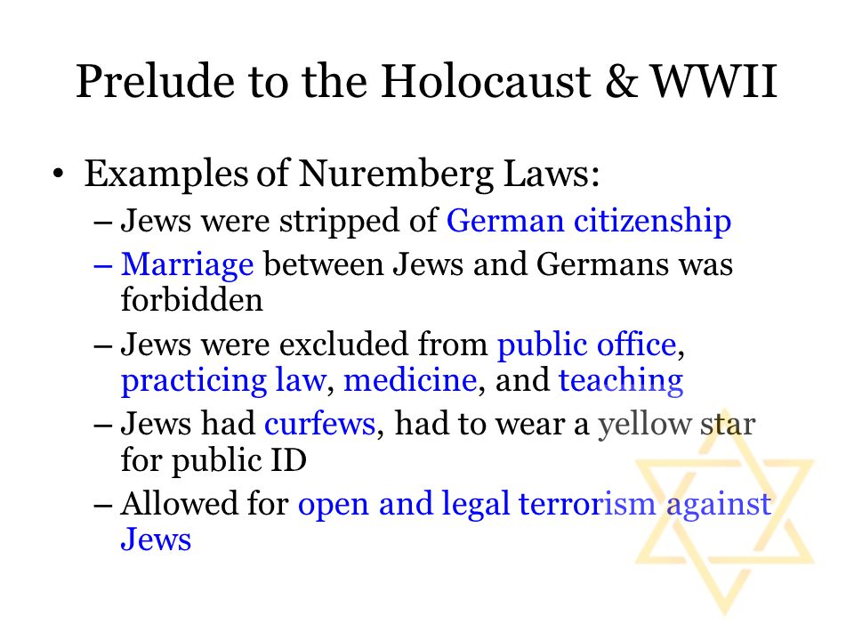 Prelude to the Holocaust & WWII Examples of Nuremberg Laws: – Jews were stripped of German citizenship – Marriage between Jews and Germans was forbidden – Jews were excluded from public office, practicing law, medicine, and teaching – Jews had curfews, had to wear a yellow star for public ID – Allowed for open and legal terrorism against Jews
