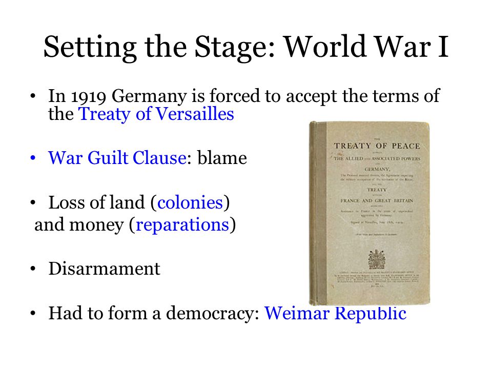 In 1919 Germany is forced to accept the terms of the Treaty of Versailles War Guilt Clause: blame Loss of land (colonies) and money (reparations) Disarmament Had to form a democracy: Weimar Republic Setting the Stage: World War I