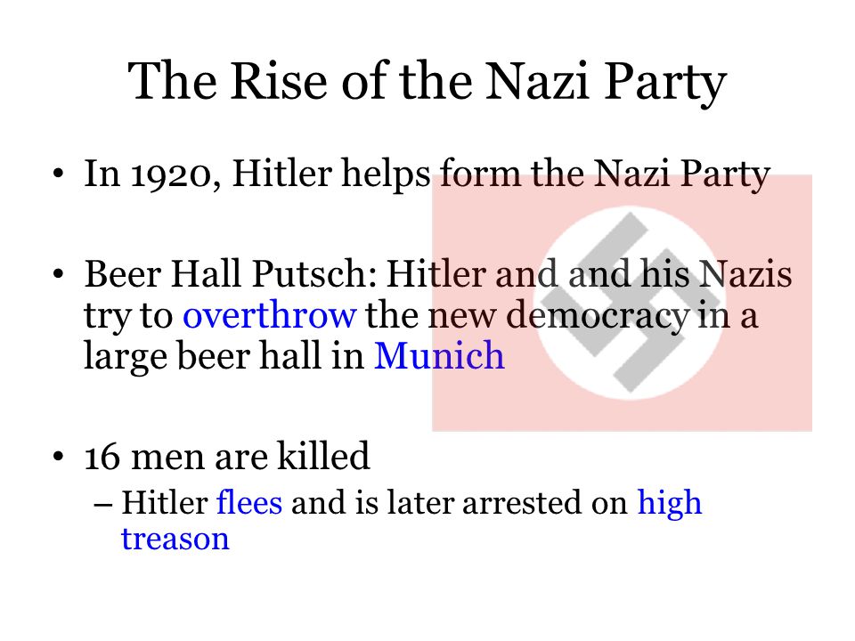The Rise of the Nazi Party In 1920, Hitler helps form the Nazi Party Beer Hall Putsch: Hitler and and his Nazis try to overthrow the new democracy in a large beer hall in Munich 16 men are killed – Hitler flees and is later arrested on high treason