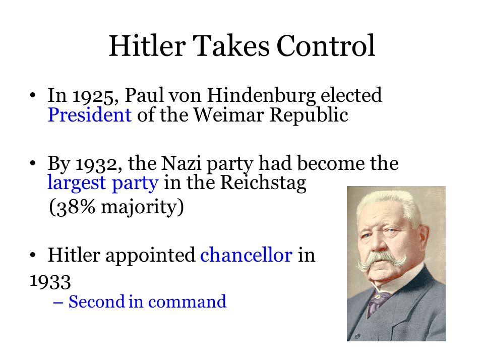 Hitler Takes Control In 1925, Paul von Hindenburg elected President of the Weimar Republic By 1932, the Nazi party had become the largest party in the Reichstag (38% majority) Hitler appointed chancellor in 1933 – Second in command