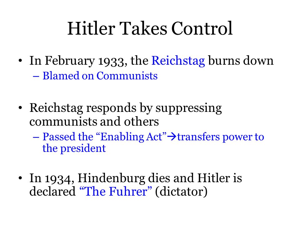 Hitler Takes Control In February 1933, the Reichstag burns down – Blamed on Communists Reichstag responds by suppressing communists and others – Passed the Enabling Act  transfers power to the president In 1934, Hindenburg dies and Hitler is declared The Fuhrer (dictator)