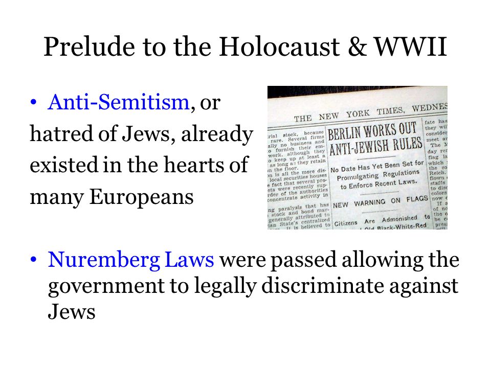 Prelude to the Holocaust & WWII Anti-Semitism, or hatred of Jews, already existed in the hearts of many Europeans Nuremberg Laws were passed allowing the government to legally discriminate against Jews
