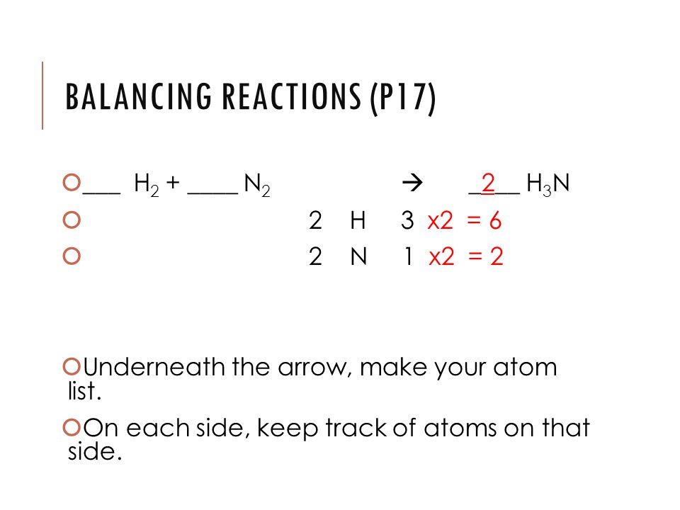BALANCING REACTIONS (P17)  ___ H 2 + ____ N 2  _2__ H 3 N  2 H 3 x2 = 6  2 N 1 x2 = 2  Underneath the arrow, make your atom list.