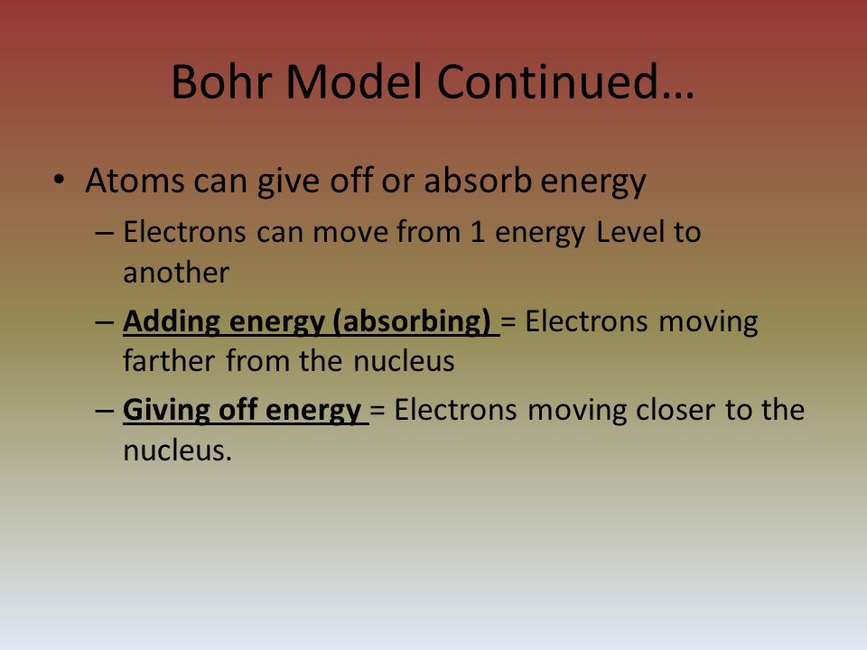 Bohr Model Continued… Atoms can give off or absorb energy – Electrons can move from 1 energy Level to another – Adding energy (absorbing) = Electrons moving farther from the nucleus – Giving off energy = Electrons moving closer to the nucleus.