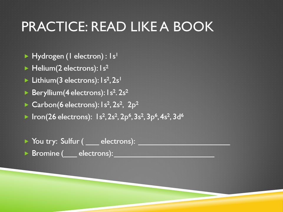 PRACTICE: READ LIKE A BOOK  Hydrogen (1 electron) : 1s 1  Helium(2 electrons): 1s 2  Lithium(3 electrons): 1s 2, 2s 1  Beryllium(4 electrons): 1s 2.
