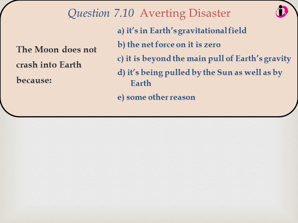  The Moon does not crash into Earth because: Question 7.10 Averting Disaster a) it’s in Earth’s gravitational field b) the net force on it is zero c) it is beyond the main pull of Earth’s gravity d) it’s being pulled by the Sun as well as by Earth e) some other reason