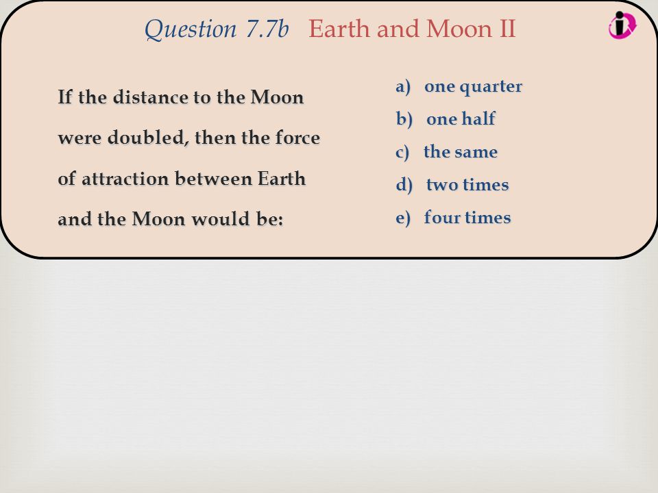 If the distance to the Moon were doubled, then the force of attraction between Earth and the Moon would be: Question 7.7b Earth and Moon II a) one quarter b) one half c) the same d) two times e) four times