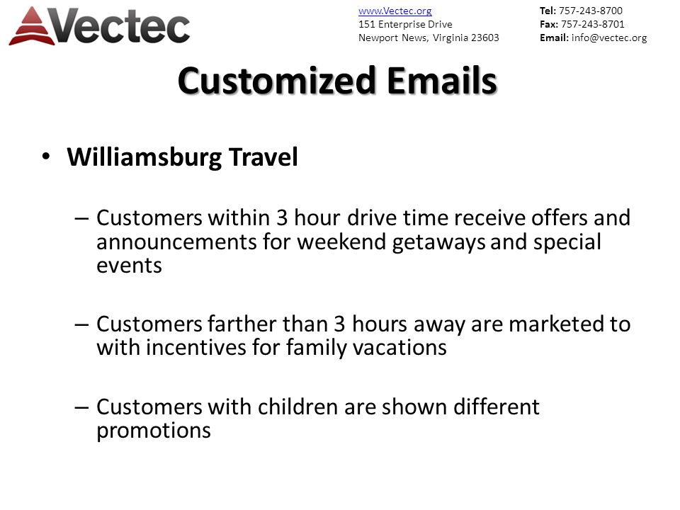 151 Enterprise Drive Newport News, Virginia Tel: Fax: Customized  s Williamsburg Travel – Customers within 3 hour drive time receive offers and announcements for weekend getaways and special events – Customers farther than 3 hours away are marketed to with incentives for family vacations – Customers with children are shown different promotions