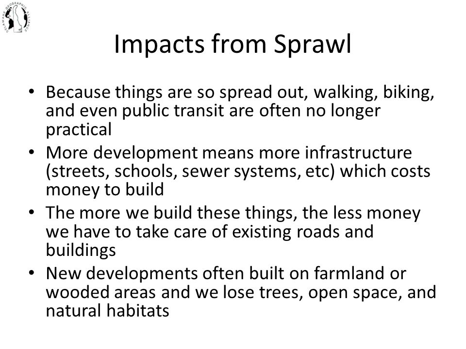 Impacts from Sprawl Because things are so spread out, walking, biking, and even public transit are often no longer practical More development means more infrastructure (streets, schools, sewer systems, etc) which costs money to build The more we build these things, the less money we have to take care of existing roads and buildings New developments often built on farmland or wooded areas and we lose trees, open space, and natural habitats