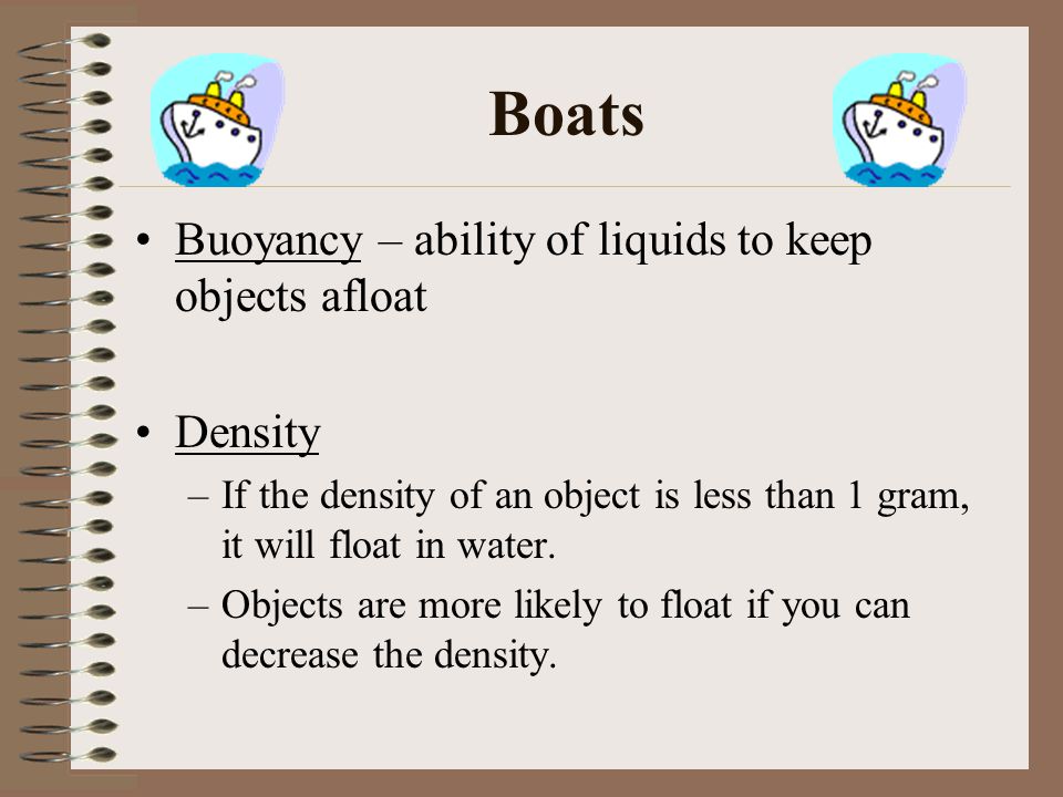 Boats Buoyancy – ability of liquids to keep objects afloat Density –If the density of an object is less than 1 gram, it will float in water.