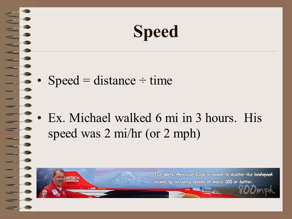 Speed Speed = distance ÷ time Ex. Michael walked 6 mi in 3 hours. His speed was 2 mi/hr (or 2 mph)