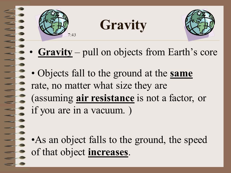 Gravity Gravity – pull on objects from Earth’s core Objects fall to the ground at the same rate, no matter what size they are (assuming air resistance is not a factor, or if you are in a vacuum.