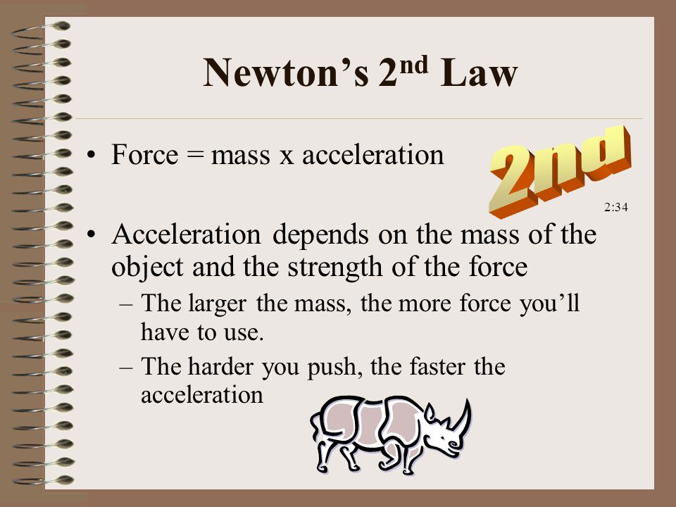 Newton’s 2 nd Law Force = mass x acceleration Acceleration depends on the mass of the object and the strength of the force –The larger the mass, the more force you’ll have to use.